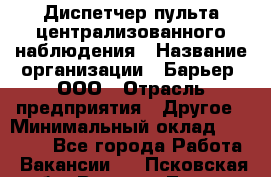 Диспетчер пульта централизованного наблюдения › Название организации ­ Барьер, ООО › Отрасль предприятия ­ Другое › Минимальный оклад ­ 25 000 - Все города Работа » Вакансии   . Псковская обл.,Великие Луки г.